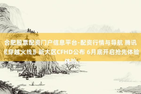 合肥股票配资门户信息平台-配资行情与导航 腾讯《穿越火线》新大区CFHD公布 6月底开启抢先体验
