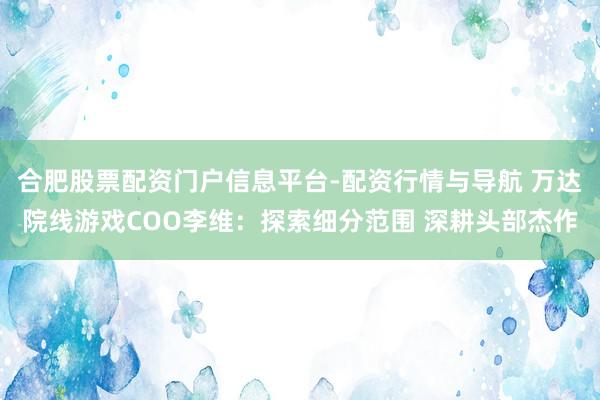 合肥股票配资门户信息平台-配资行情与导航 万达院线游戏COO李维：探索细分范围 深耕头部杰作