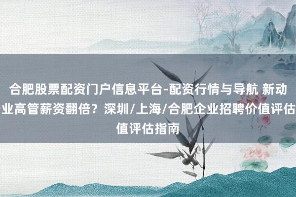 合肥股票配资门户信息平台-配资行情与导航 新动力行业高管薪资翻倍？深圳/上海/合肥企业招聘价值评估指南