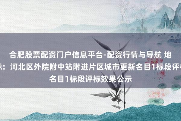 合肥股票配资门户信息平台-配资行情与导航 地铁经营中标：河北区外院附中站附进片区城市更新名目1标段评标效果公示