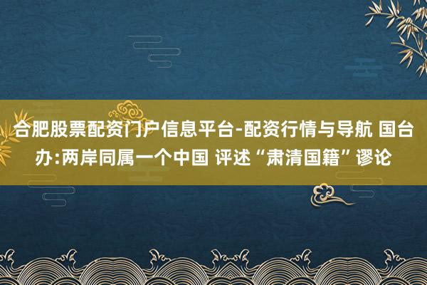 合肥股票配资门户信息平台-配资行情与导航 国台办:两岸同属一个中国 评述“肃清国籍”谬论