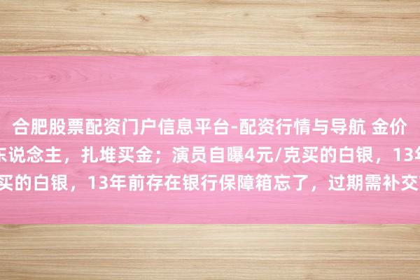 合肥股票配资门户信息平台-配资行情与导航 金价暴跌，深圳水贝挤满了东说念主，扎堆买金；演员自曝4元/克买的白银，13年前存在银行保障箱忘了，过期需补交7000多元