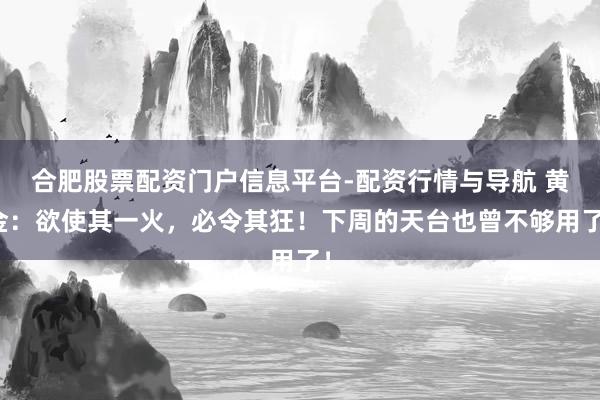 合肥股票配资门户信息平台-配资行情与导航 黄金：欲使其一火，必令其狂！下周的天台也曾不够用了！