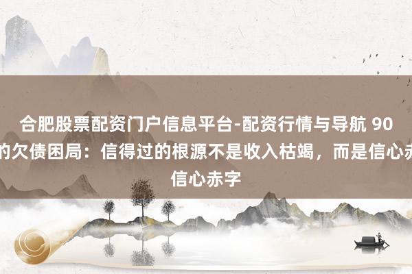 合肥股票配资门户信息平台-配资行情与导航 90% 的欠债困局：信得过的根源不是收入枯竭，而是信心赤字