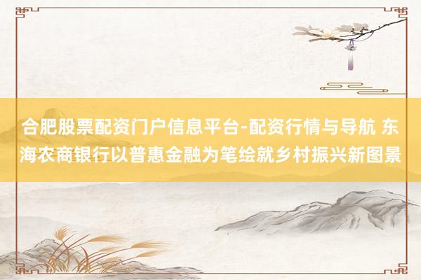 合肥股票配资门户信息平台-配资行情与导航 东海农商银行以普惠金融为笔绘就乡村振兴新图景