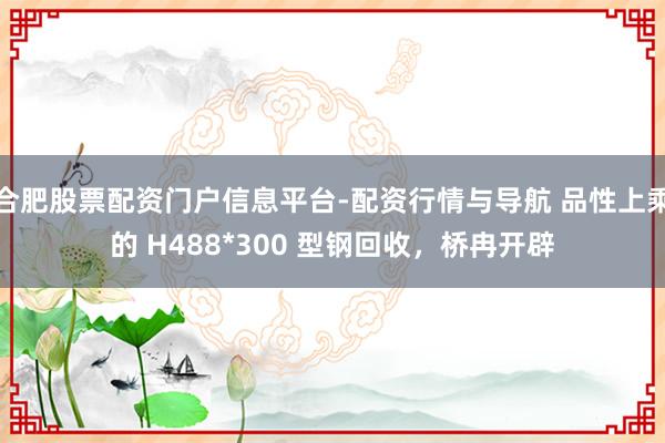合肥股票配资门户信息平台-配资行情与导航 品性上乘的 H488*300 型钢回收，桥冉开辟