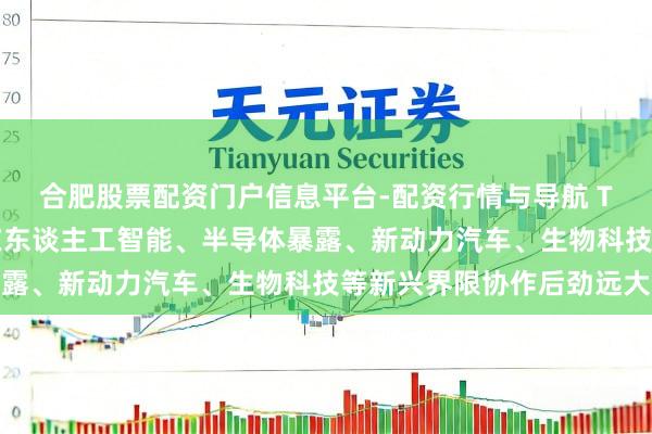 合肥股票配资门户信息平台-配资行情与导航 TCL李东生：中韩两国在东谈主工智能、半导体暴露、新动力汽车、生物科技等新兴界限协作后劲远大