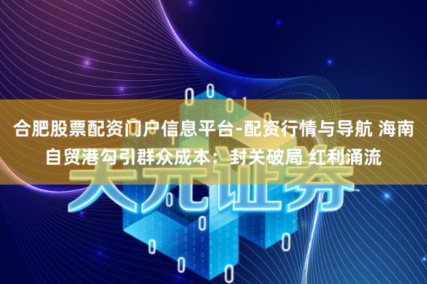 合肥股票配资门户信息平台-配资行情与导航 海南自贸港勾引群众成本：封关破局 红利涌流