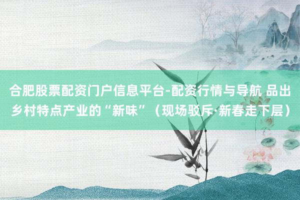 合肥股票配资门户信息平台-配资行情与导航 品出乡村特点产业的“新味”（现场驳斥·新春走下层）