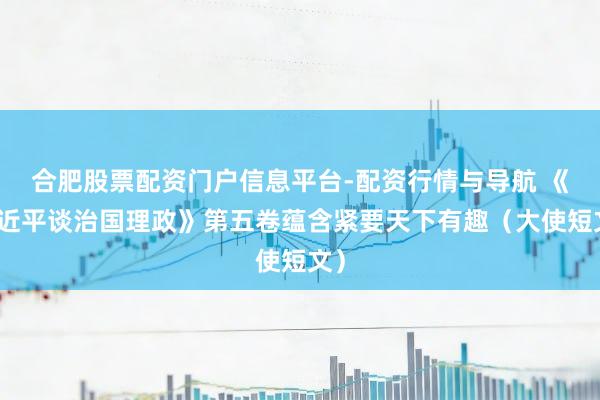 合肥股票配资门户信息平台-配资行情与导航 《习近平谈治国理政》第五卷蕴含紧要天下有趣（大使短文）