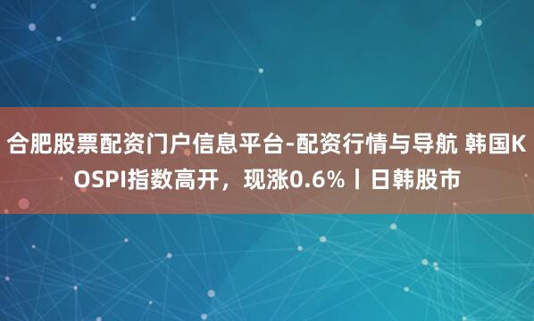 合肥股票配资门户信息平台-配资行情与导航 韩国KOSPI指数高开，现涨0.6%丨日韩股市