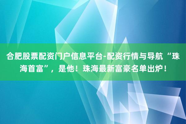合肥股票配资门户信息平台-配资行情与导航 “珠海首富”，是他！珠海最新富豪名单出炉！